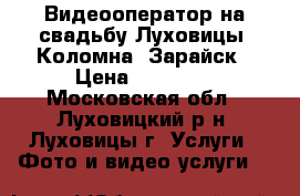 Видеооператор на свадьбу Луховицы, Коломна, Зарайск › Цена ­ 10 000 - Московская обл., Луховицкий р-н, Луховицы г. Услуги » Фото и видео услуги   